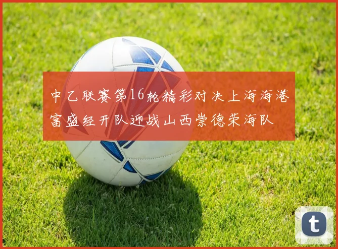 中乙联赛第16轮精彩对决上海海港富盛经开队迎战山西崇德荣海队
