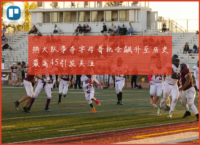 热火队争夺字母哥机会飙升至历史最高45引发关注