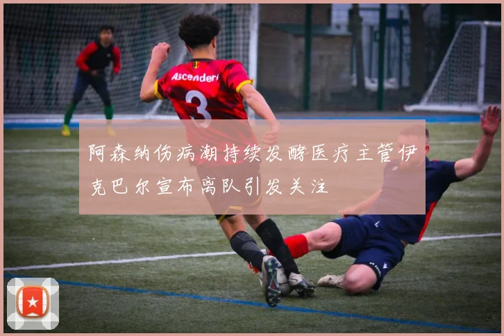 阿森纳伤病潮持续发酵医疗主管伊克巴尔宣布离队引发关注