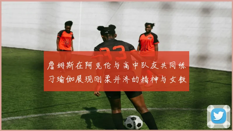 詹姆斯在阿克伦与高中队友共同练习瑜伽展现刚柔并济的精神与女教练合影留念