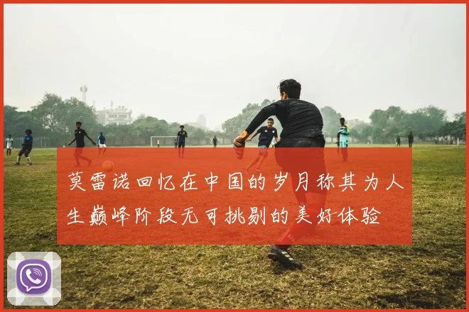 莫雷诺回忆在中国的岁月称其为人生巅峰阶段无可挑剔的美好体验