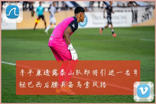李平康透露泰山队即将引进一名年轻巴西后腰具备乌索风格