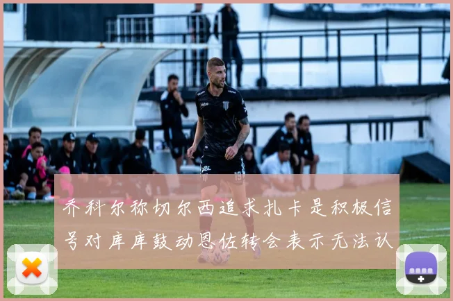 乔科尔称切尔西追求扎卡是积极信号对库库鼓动恩佐转会表示无法认同