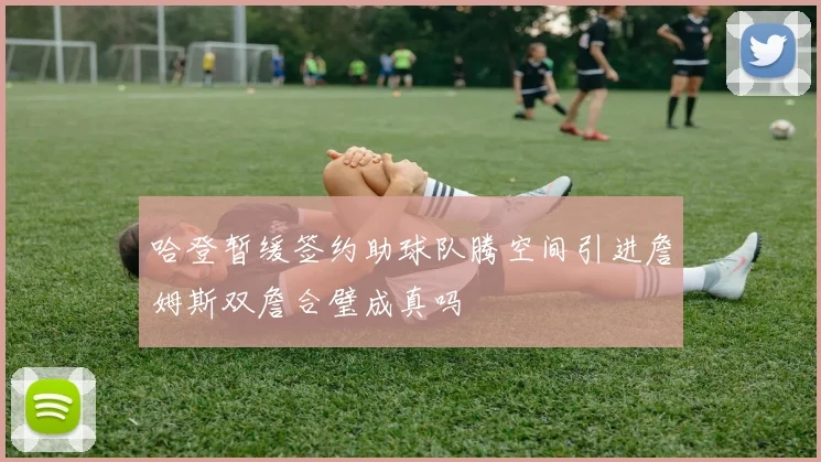 哈登暂缓签约助球队腾空间引进詹姆斯双詹合璧成真吗
