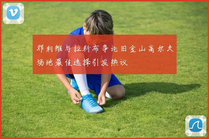 邓利维与拉科布争论旧金山高尔夫场地最佳选择引发热议