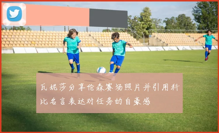 瓦妮莎分享伦森赛场照片并引用科比名言表达对任务的自豪感