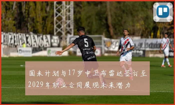 国米计划与17岁中卫布雷达签订至2029年职业合同展现未来潜力