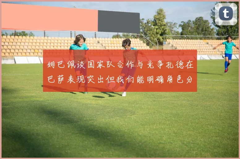 姆巴佩谈国家队合作与竞争孔德在巴萨表现突出但我们能明确角色分工