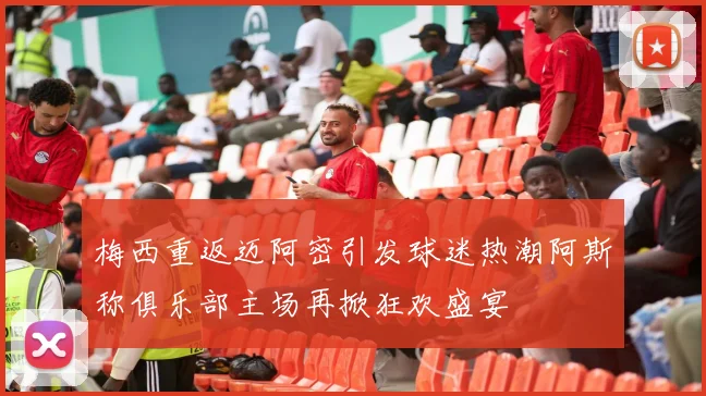 梅西重返迈阿密引发球迷热潮阿斯称俱乐部主场再掀狂欢盛宴